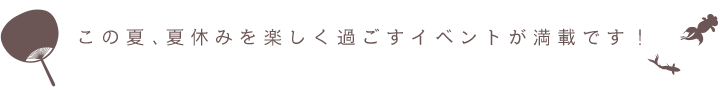この夏、夏休みを楽しく過ごすイベントが満載です！